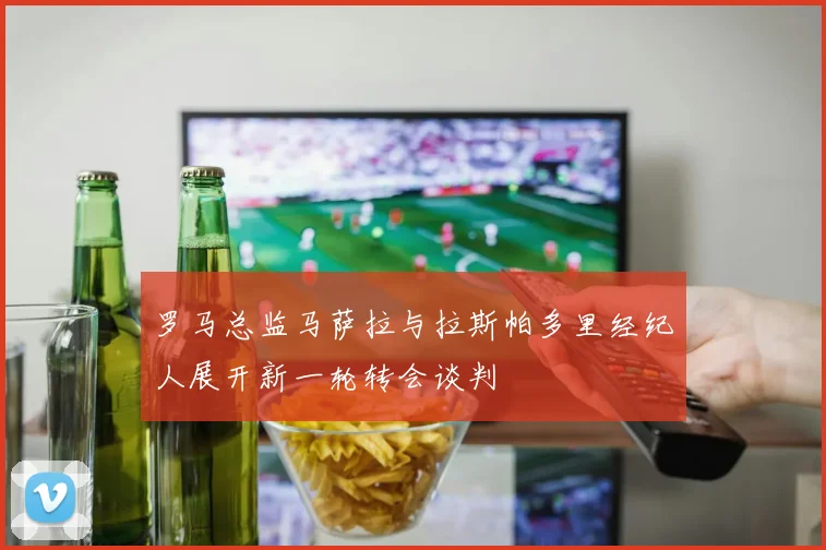罗马总监马萨拉与拉斯帕多里经纪人展开新一轮转会谈判