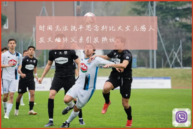 时间无法抚平思念科比大女儿感人发文缅怀父亲引发热议