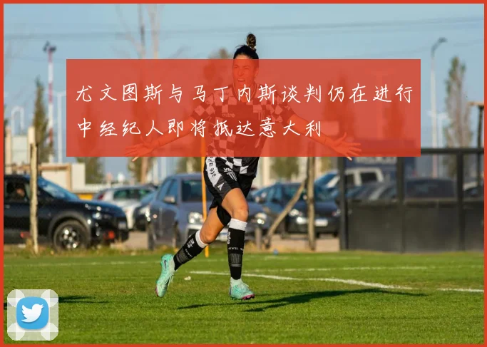 尤文图斯与马丁内斯谈判仍在进行中经纪人即将抵达意大利