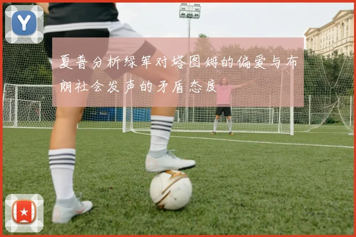 夏普分析绿军对塔图姆的偏爱与布朗社会发声的矛盾态度