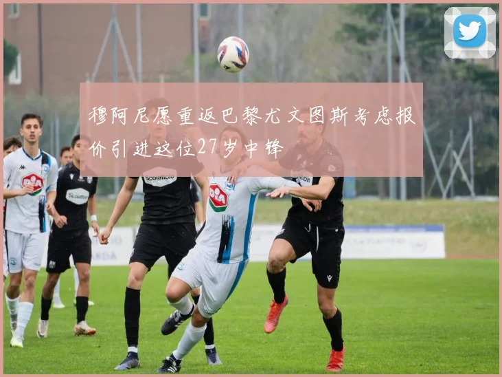 穆阿尼愿重返巴黎尤文图斯考虑报价引进这位27岁中锋
