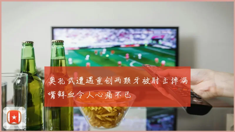 奥孔武遭遇重创两颗牙被肘击掉满嘴鲜血令人心痛不已