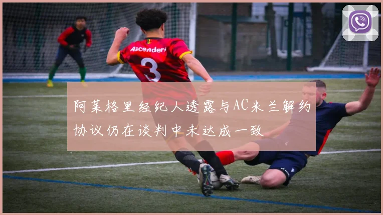 阿莱格里经纪人透露与AC米兰解约协议仍在谈判中未达成一致
