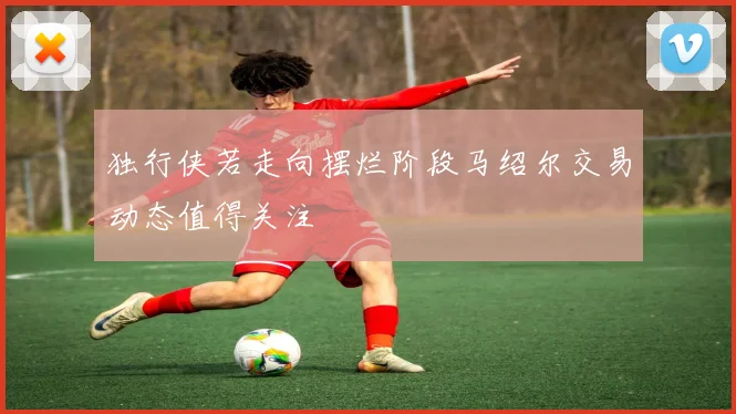 独行侠若走向摆烂阶段马绍尔交易动态值得关注