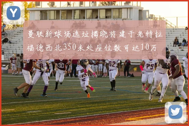 曼联新球场选址揭晓将建于老特拉福德西北350米处座位数可达10万