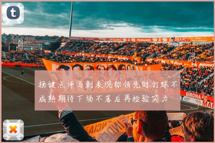 杨健点评马刺表现称领先时打球不成熟期待下场不落后再检验实力