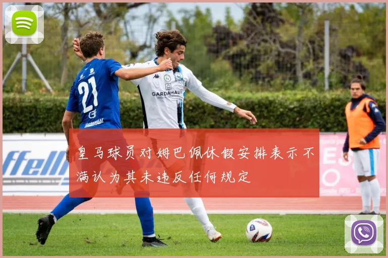 皇马球员对姆巴佩休假安排表示不满认为其未违反任何规定