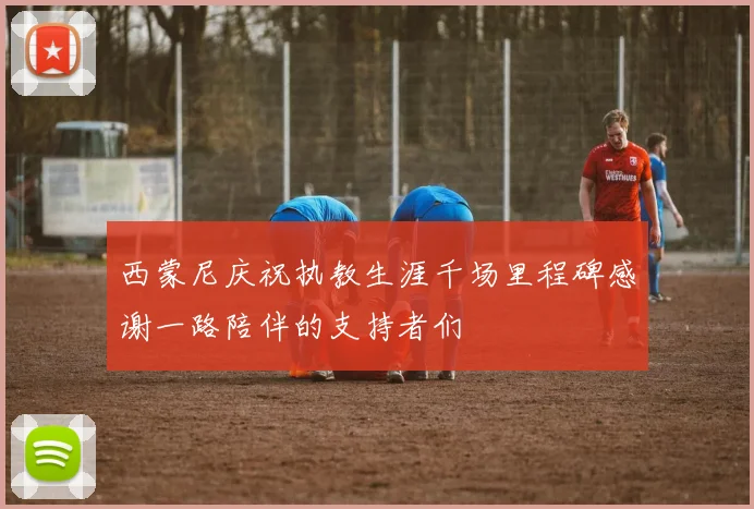 西蒙尼庆祝执教生涯千场里程碑感谢一路陪伴的支持者们