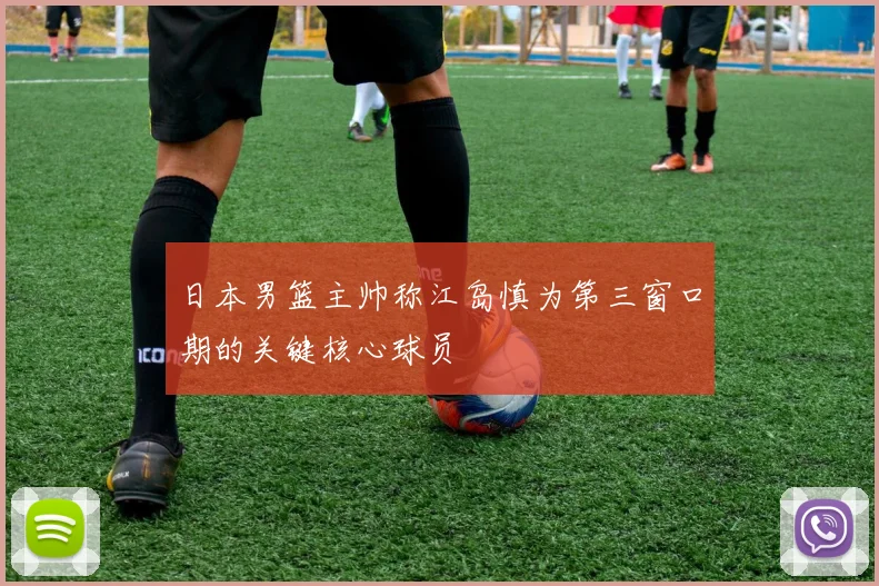 日本男篮主帅称江岛慎为第三窗口期的关键核心球员