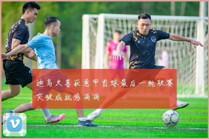 迪乌夫喜获意甲首球最后一轮联赛突破成就感满满
