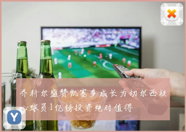 乔科尔盛赞凯塞多成长为切尔西核心球员1亿镑投资绝对值得