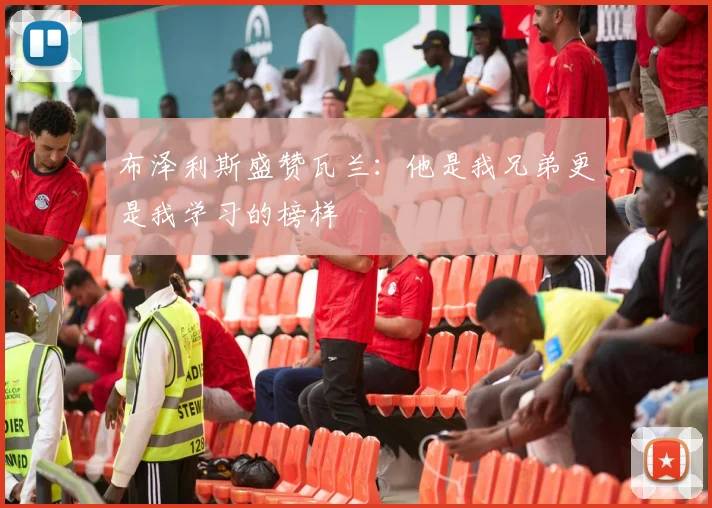 布泽利斯盛赞瓦兰：他是我兄弟更是我学习的榜样