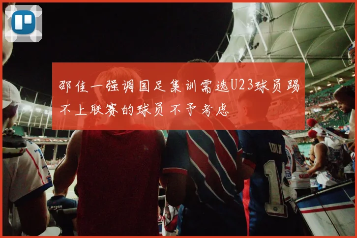 邵佳一强调国足集训需选U23球员踢不上联赛的球员不予考虑