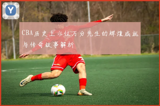CBA历史上六位万分先生的辉煌成就与传奇故事解析