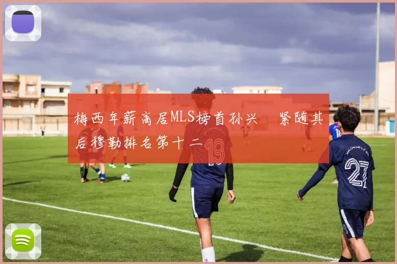 梅西年薪高居MLS榜首孙兴慜紧随其后穆勒排名第十二
