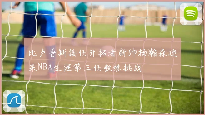 比卢普斯接任开拓者新帅杨瀚森迎来NBA生涯第三任教练挑战