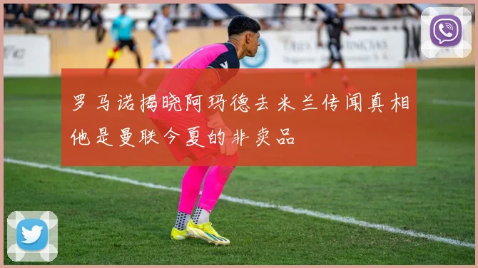罗马诺揭晓阿玛德去米兰传闻真相他是曼联今夏的非卖品