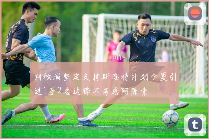 利物浦坚定支持斯洛特计划今夏引进1至2名边锋不考虑阿隆索