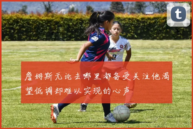 詹姆斯无论去哪里都备受关注他渴望低调却难以实现的心声