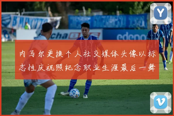 内马尔更换个人社交媒体头像以标志性庆祝照纪念职业生涯最后一舞