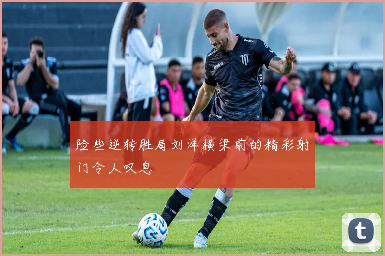 险些逆转胜局刘洋横梁前的精彩射门令人叹息