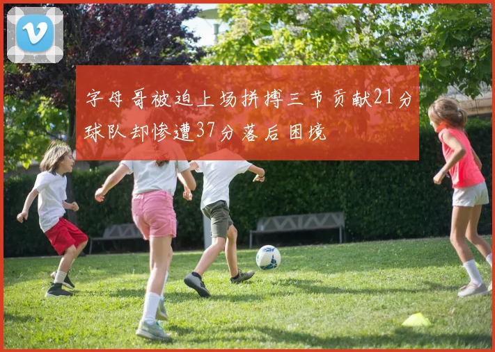字母哥被迫上场拼搏三节贡献21分球队却惨遭37分落后困境