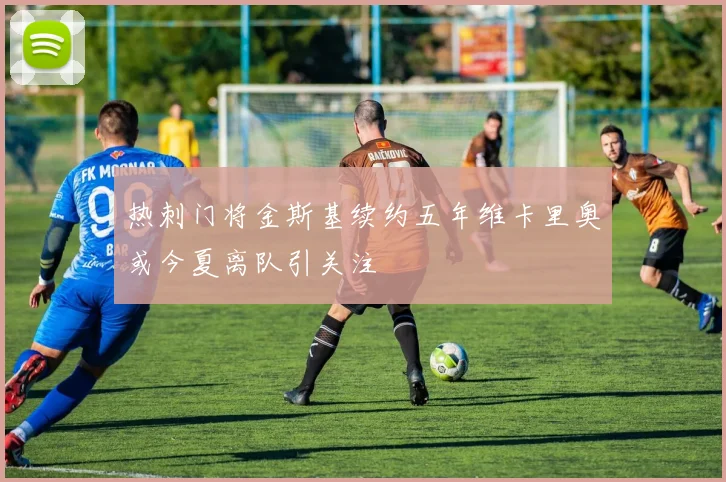 热刺门将金斯基续约五年维卡里奥或今夏离队引关注