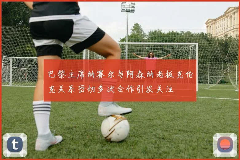 巴黎主席纳赛尔与阿森纳老板克伦克关系密切多次合作引发关注