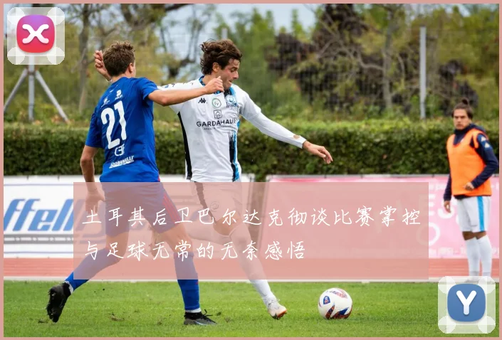 土耳其后卫巴尔达克彻谈比赛掌控与足球无常的无奈感悟