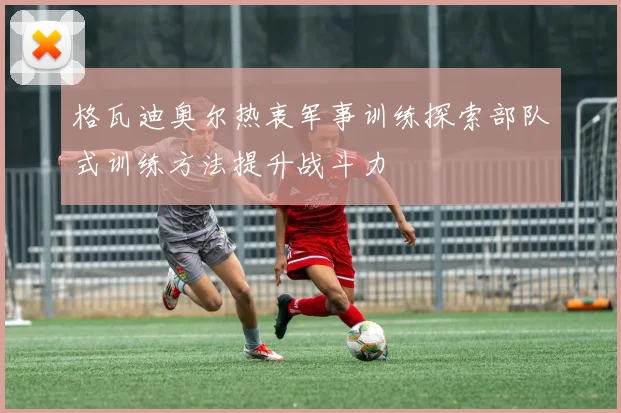 格瓦迪奥尔热衷军事训练探索部队式训练方法提升战斗力