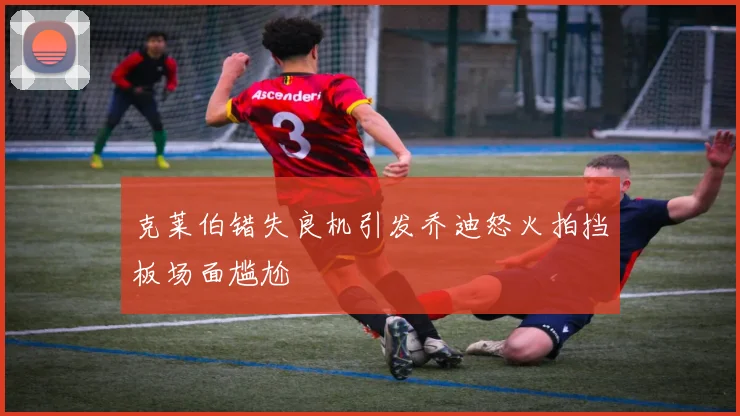 克莱伯错失良机引发乔迪怒火拍挡板场面尴尬